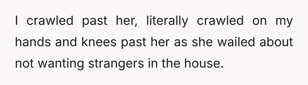 I crawled past her, literally crawled on my hands and knees past her as she wailed about not wanting strangers in the house.