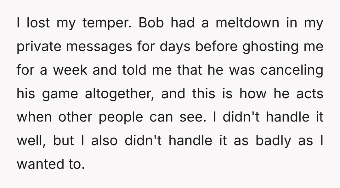 I lost my temper. Bob had a meltdown in my private messages for days before ghosting me for a week and told me that he was canceling his game altogether,...