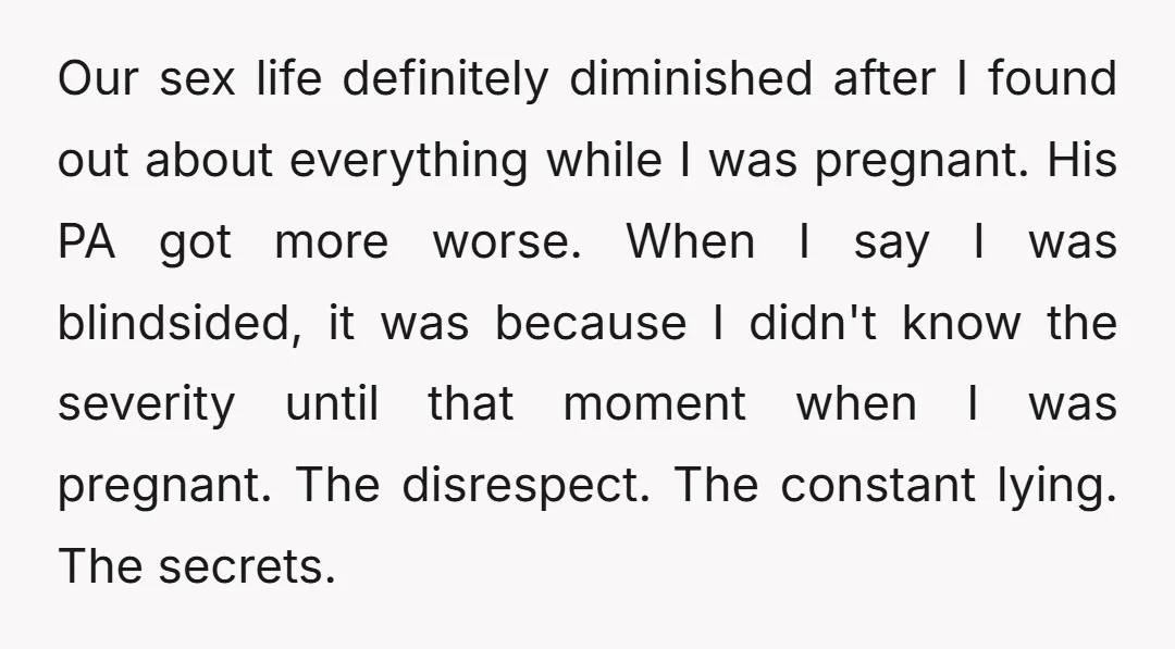 Our sex life definitely diminished after I found out about everything while I was pregnant. His PA got more worse. When I say I was blindsided, it was because I...