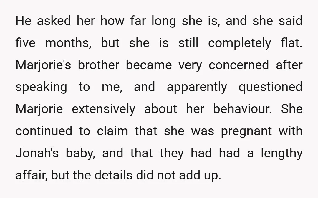 He asked her how far long she is, and she said five months, but she is still completely flat. Marjorie's brother became very concerned after speaking to me, and apparently...