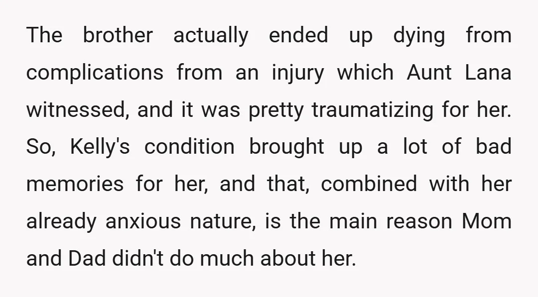 The brother actually ended up dying from complications from an injury which Aunt Lana witnessed, and it was pretty traumatizing for her. So, Kelly's condition brought up a lot of...