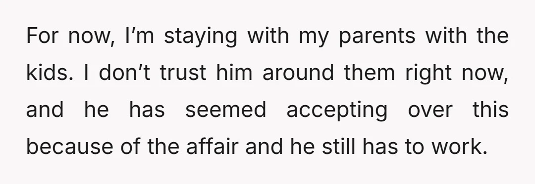 For now, I’m staying with my parents with the kids. I don’t trust him around them right now, and he has seemed accepting over this because of the affair and...