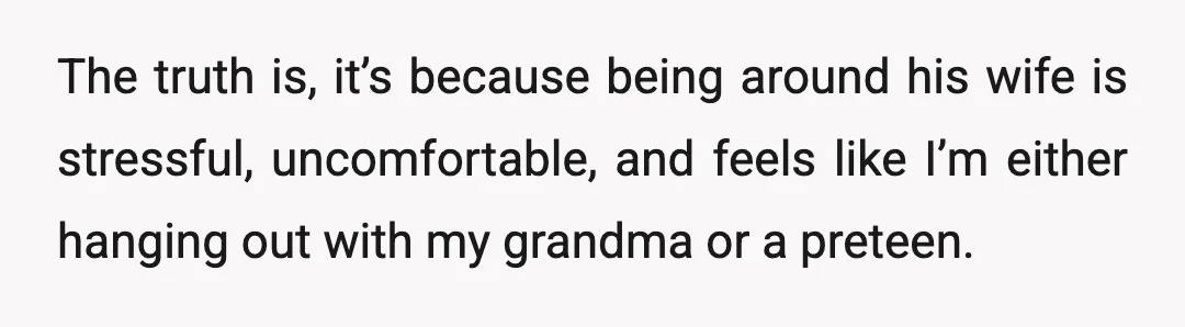 The truth is, it’s because being around his wife is stressful, uncomfortable, and feels like I’m either hanging out with my grandma or a preteen.
