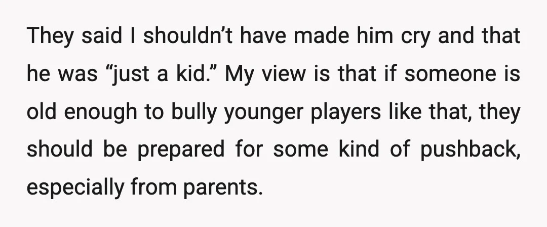 They said I shouldn’t have made him cry and that he was “just a kid.” My view is that if someone is old enough to bully younger players like that,...