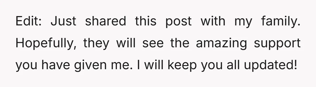 Edit: Just shared this post with my family. Hopefully, they will see the amazing support you have given me. I will keep you all updated!