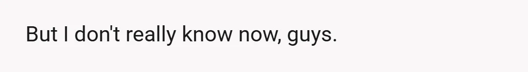 But I don't really know now, guys.