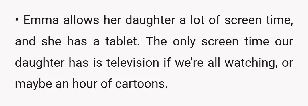 • Emma allows her daughter a lot of screen time, and she has a tablet. The only screen time our daughter has is television if we’re all watching, or maybe...