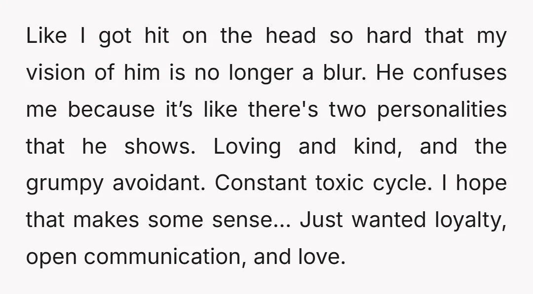 Like I got hit on the head so hard that my vision of him is no longer a blur. He confuses me because it’s like there's two personalities that he...
