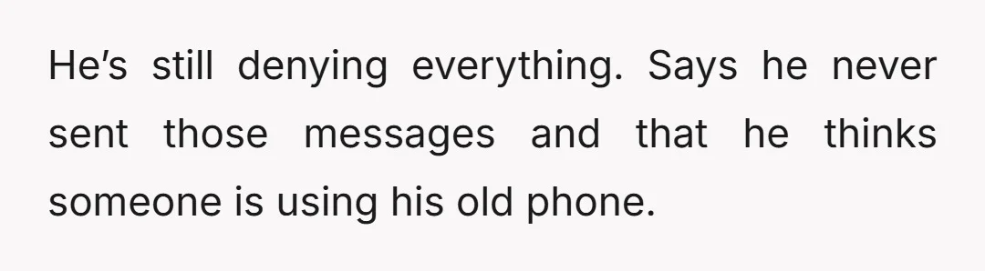 He’s still denying everything. Says he never sent those messages and that he thinks someone is using his old phone.