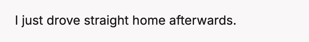 I just drove straight home afterwards.