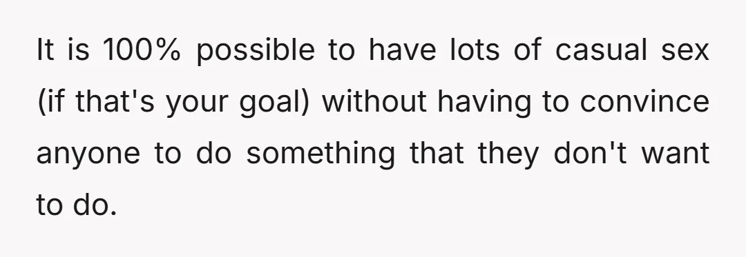 It is 100% possible to have lots of casual sex (if that's your goal) without having to convince anyone to do something that they don't want to do.
