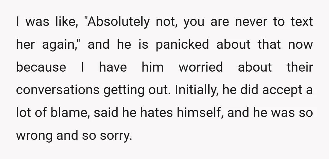 I was like, "Absolutely not, you are never to text her again," and he is panicked about that now because I have him worried about their conversations getting out. Initially,...