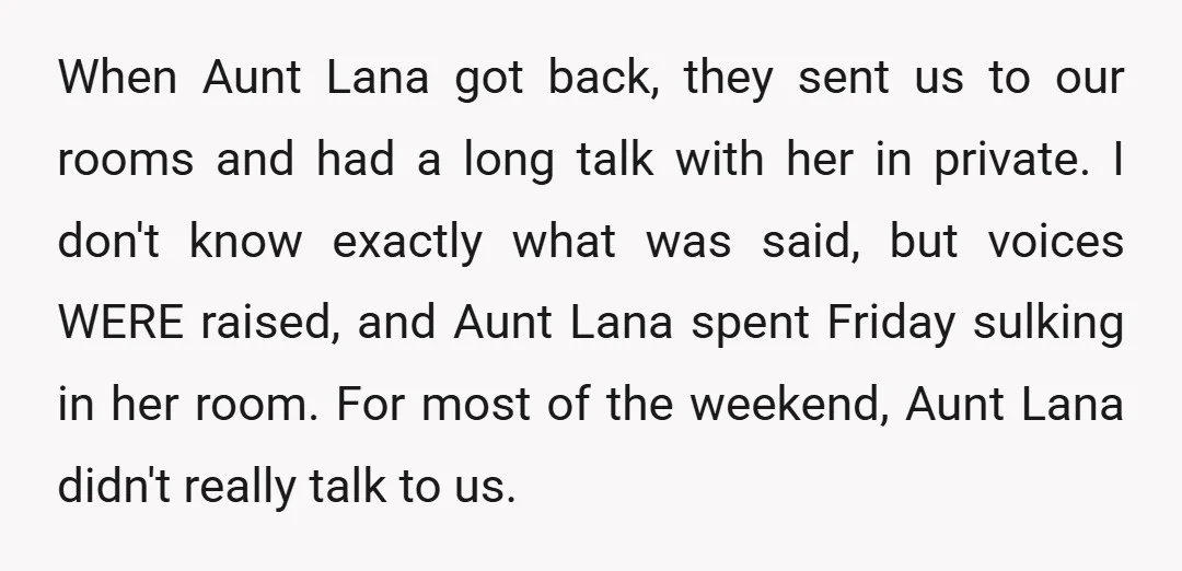 When Aunt Lana got back, they sent us to our rooms and had a long talk with her in private. I don't know exactly what was said, but voices WERE...