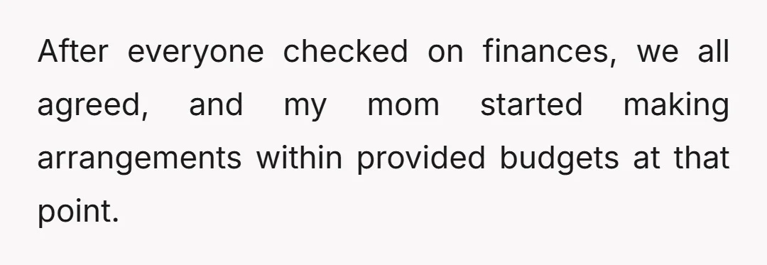 After everyone checked on finances, we all agreed, and my mom started making arrangements within provided budgets at that point.
