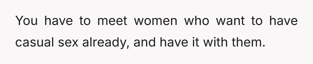You have to meet women who want to have casual sex already, and have it with them.