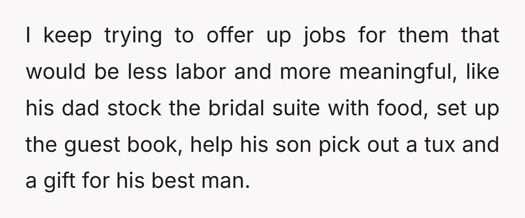 I keep trying to offer up jobs for them that would be less labor and more meaningful, like his dad stock the bridal suite with food, set up the guest...