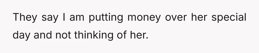 They say I am putting money over her special day and not thinking of her.