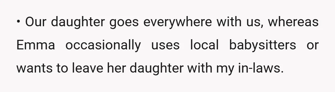 • Our daughter goes everywhere with us, whereas Emma occasionally uses local babysitters or wants to leave her daughter with my in-laws.