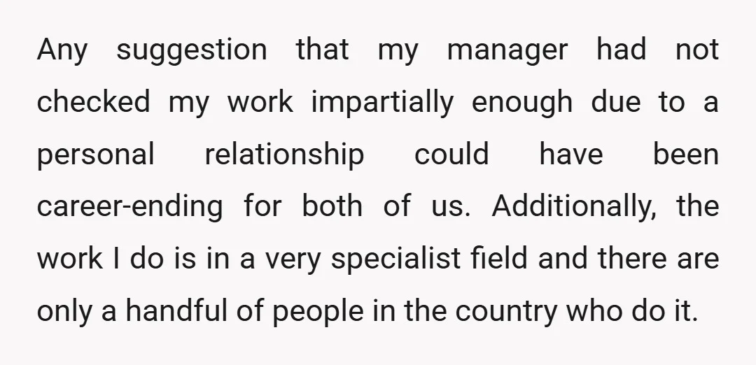 Any suggestion that my manager had not checked my work impartially enough due to a personal relationship could have been career-ending for both of us. Additionally, the work I do...