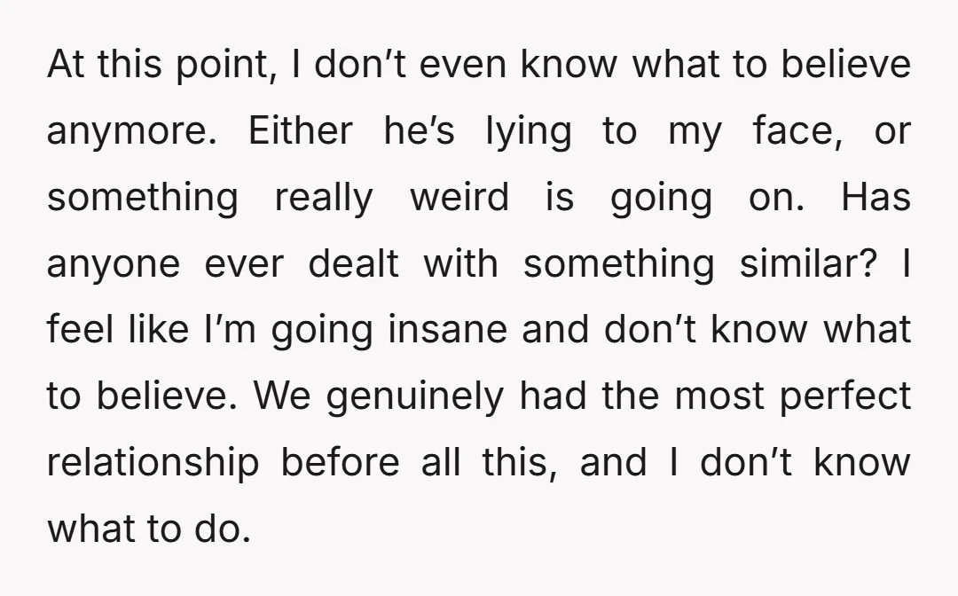 At this point, I don’t even know what to believe anymore. Either he’s lying to my face, or something really weird is going on. Has anyone ever dealt with something...