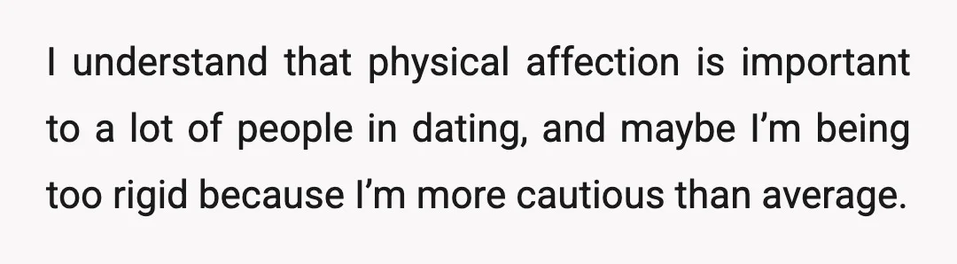 I understand that physical affection is important to a lot of people in dating, and maybe I’m being too rigid because I’m more cautious than average.
