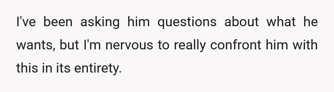 I've been asking him questions about what he wants, but I'm nervous to really confront him with this in its entirety.
