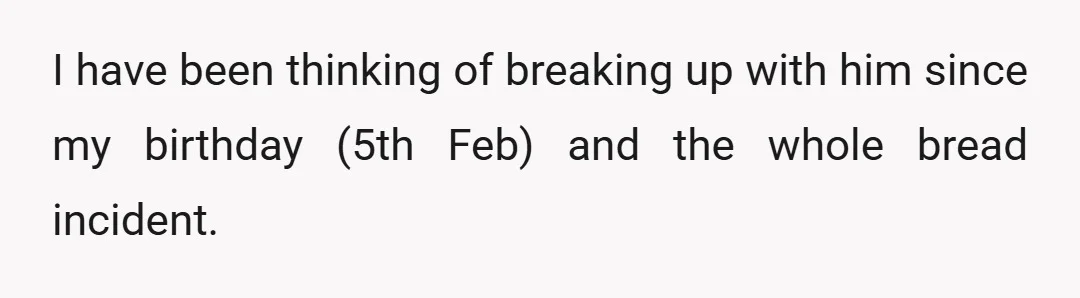 I have been thinking of breaking up with him since my birthday (5th Feb) and the whole bread incident.