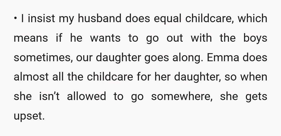 • I insist my husband does equal childcare, which means if he wants to go out with the boys sometimes, our daughter goes along. Emma does almost all the childcare...