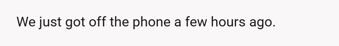 We just got off the phone a few hours ago.