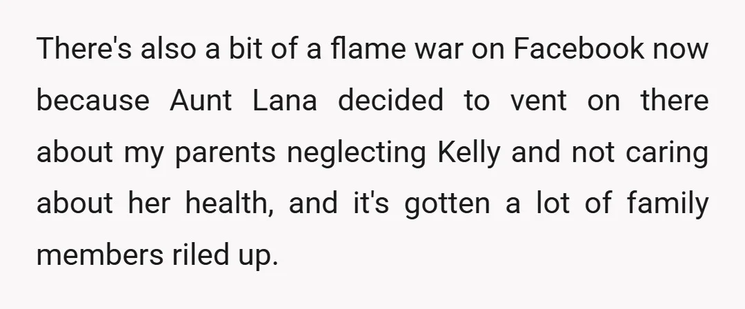 There's also a bit of a flame war on Facebook now because Aunt Lana decided to vent on there about my parents neglecting Kelly and not caring about her health,...