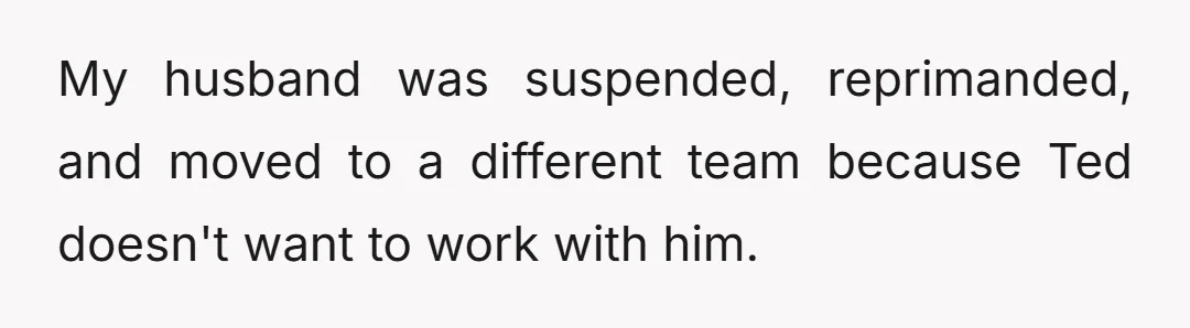 My husband was suspended, reprimanded, and moved to a different team because Ted doesn't want to work with him.