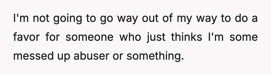 I'm not going to go way out of my way to do a favor for someone who just thinks I'm some messed up abuser or something.