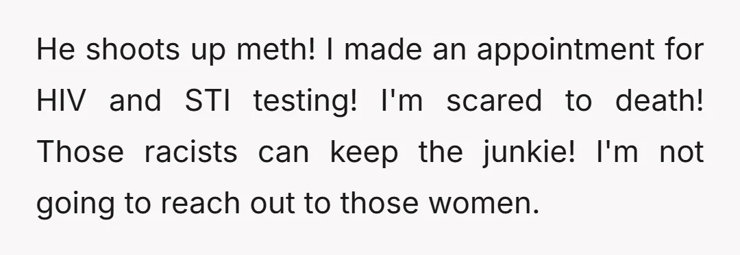 He shoots up meth! I made an appointment for HIV and STI testing! I'm scared to death! Those racists can keep the junkie! I'm not going to reach out to...