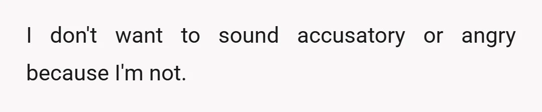 I don't want to sound accusatory or angry because I'm not.