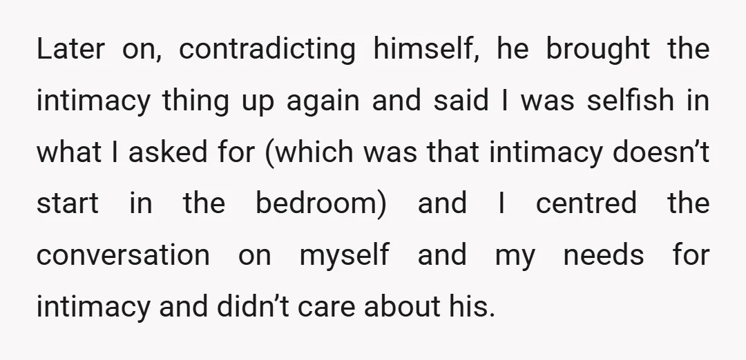 Later on, contradicting himself, he brought the intimacy thing up again and said I was selfish in what I asked for (which was that intimacy doesn’t start in the bedroom)...