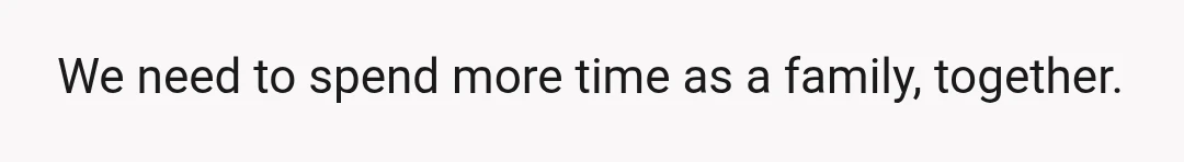 We need to spend more time as a family, together.