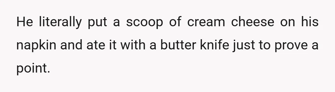 He literally put a scoop of cream cheese on his napkin and ate it with a butter knife just to prove a point.
