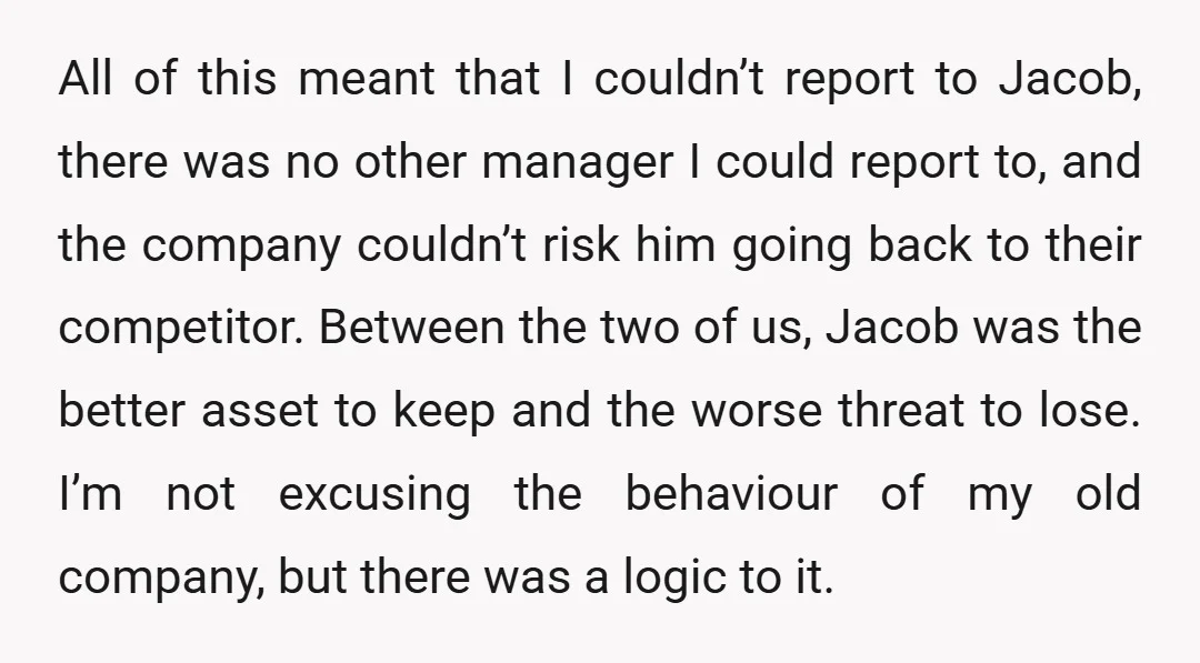 All of this meant that I couldn’t report to Jacob, there was no other manager I could report to, and the company couldn’t risk him going back to their competitor....