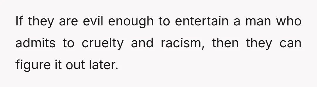 If they are evil enough to entertain a man who admits to cruelty and racism, then they can figure it out later.