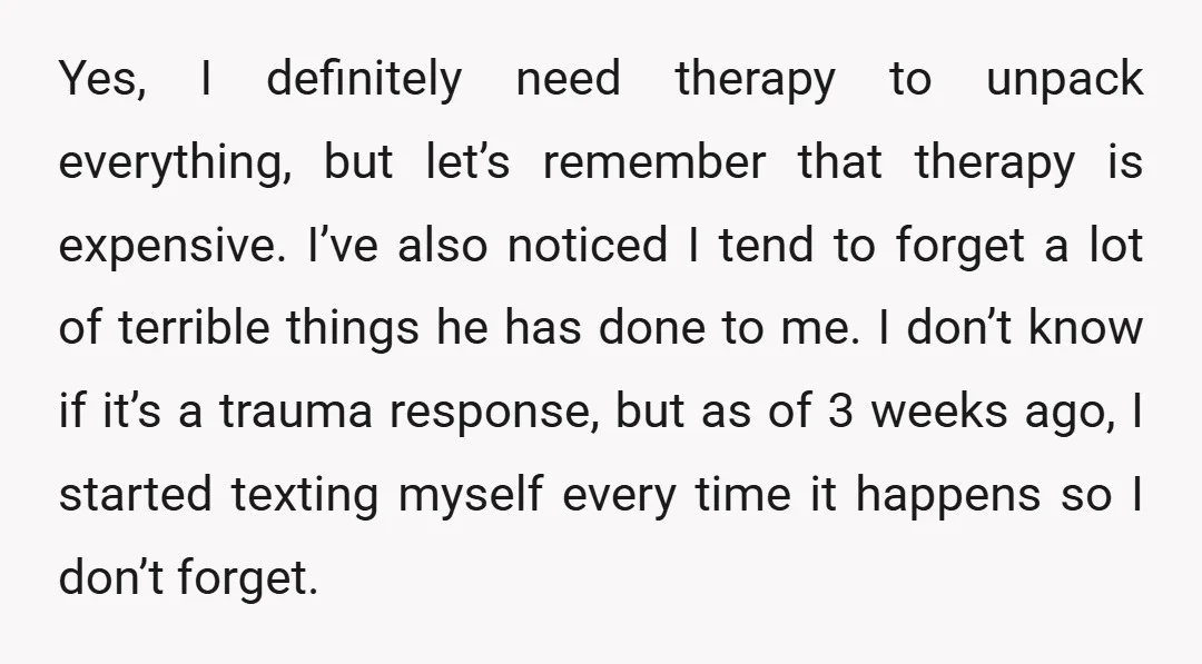 Yes, I definitely need therapy to unpack everything, but let’s remember that therapy is expensive. I’ve also noticed I tend to forget a lot of terrible things he has done...
