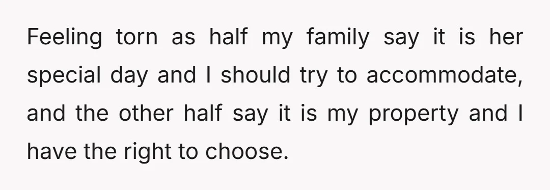 Feeling torn as half my family say it is her special day and I should try to accommodate, and the other half say it is my property and I have...