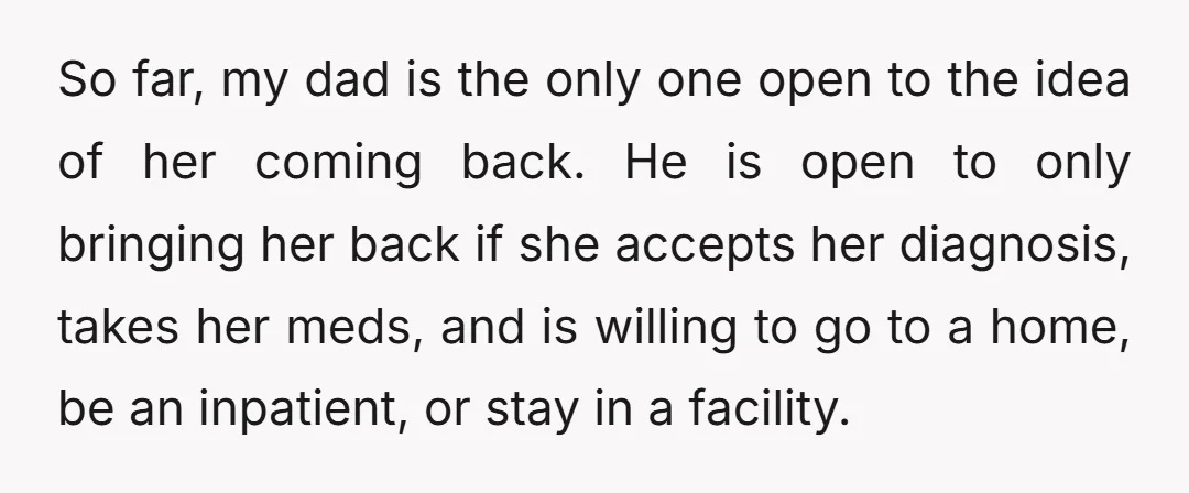 So far, my dad is the only one open to the idea of her coming back. He is open to only bringing her back if she accepts her diagnosis, takes...