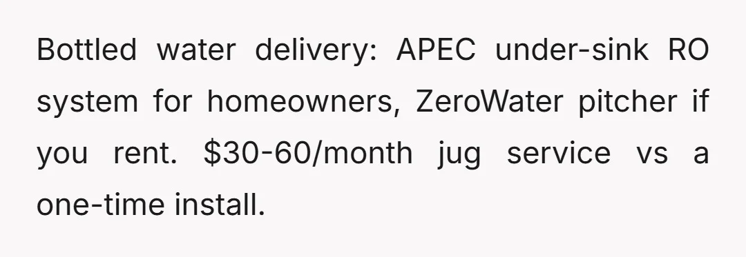 Bottled water delivery: APEC under-sink RO system for homeowners, ZeroWater pitcher if you rent. $30-60/month jug service vs a one-time install.