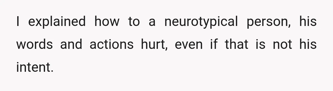 I explained how to a neurotypical person, his words and actions hurt, even if that is not his intent.