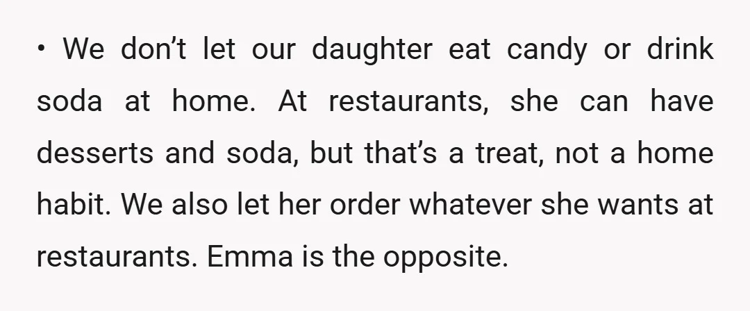• We don’t let our daughter eat candy or drink soda at home. At restaurants, she can have desserts and soda, but that’s a treat, not a home habit. We...