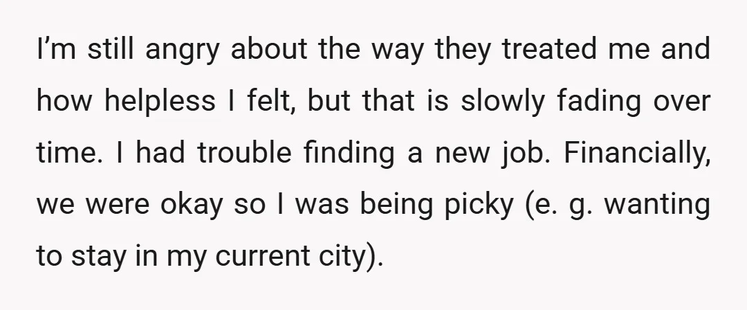 I’m still angry about the way they treated me and how helpless I felt, but that is slowly fading over time. I had trouble finding a new job. Financially, we...