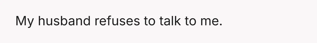 My husband refuses to talk to me.