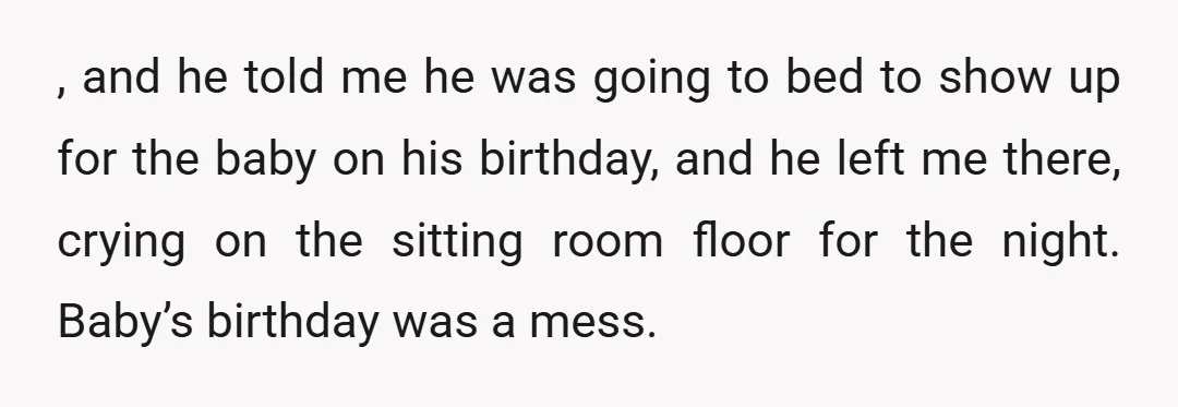 , and he told me he was going to bed to show up for the baby on his birthday, and he left me there, crying on the sitting room floor...