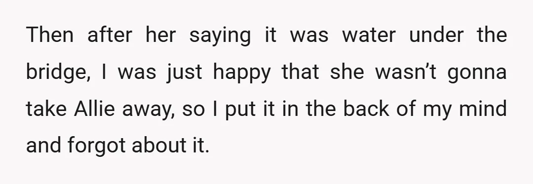 Then after her saying it was water under the bridge, I was just happy that she wasn’t gonna take Allie away, so I put it in the back of my...