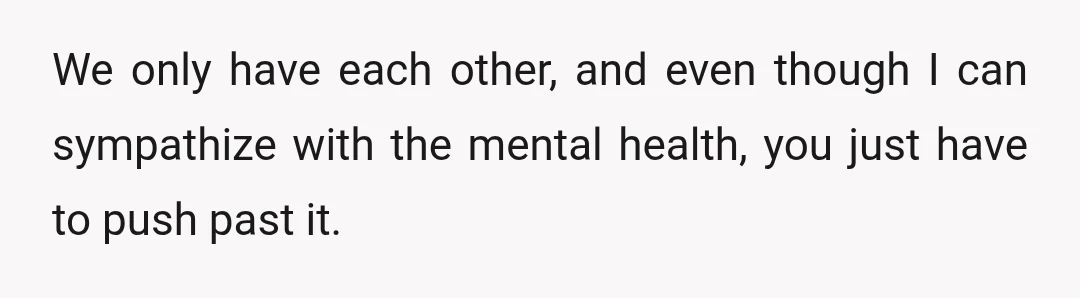We only have each other, and even though I can sympathize with the mental health, you just have to push past it.